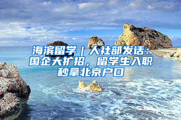 海滨留学｜人社部发话：国企大扩招，留学生入职秒拿北京户口