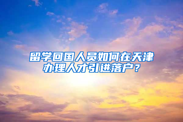 留学回国人员如何在天津办理人才引进落户？