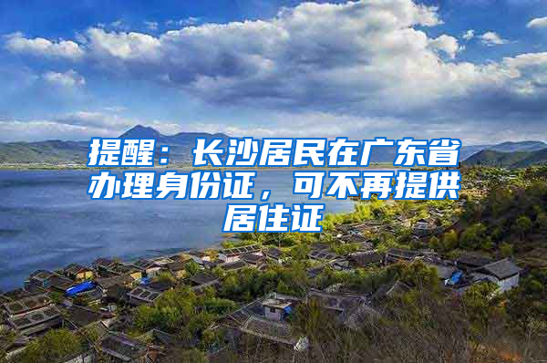 提醒：长沙居民在广东省办理身份证，可不再提供居住证