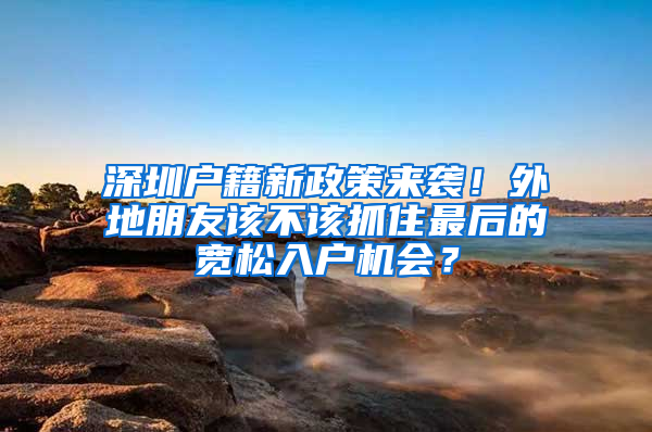 深圳户籍新政策来袭！外地朋友该不该抓住最后的宽松入户机会？