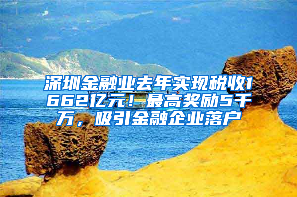 深圳金融业去年实现税收1662亿元！最高奖励5千万，吸引金融企业落户