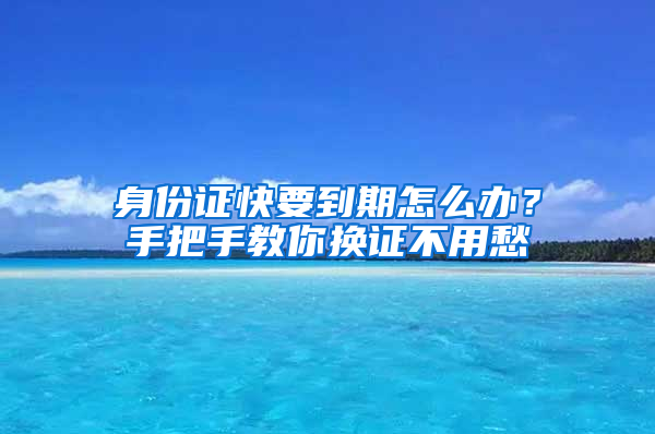 身份证快要到期怎么办？手把手教你换证不用愁