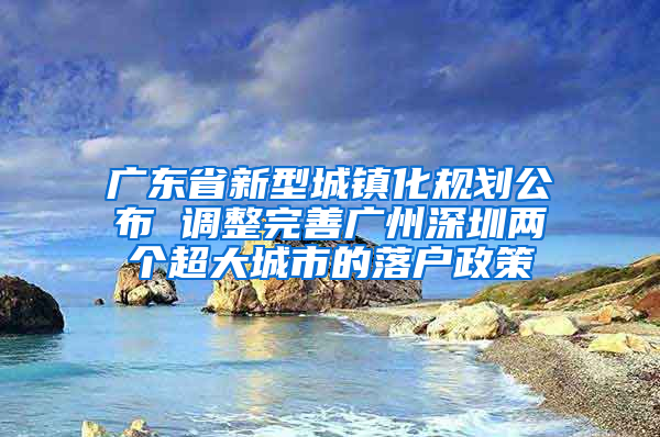 广东省新型城镇化规划公布 调整完善广州深圳两个超大城市的落户政策