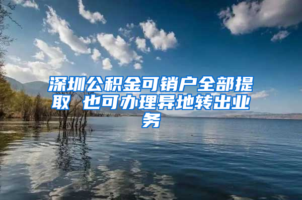 深圳公积金可销户全部提取 也可办理异地转出业务