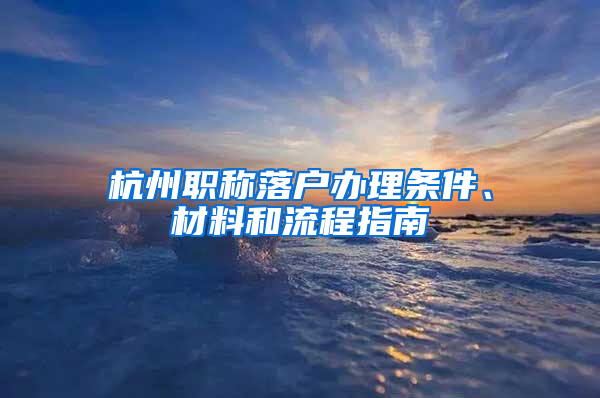 杭州职称落户办理条件、材料和流程指南