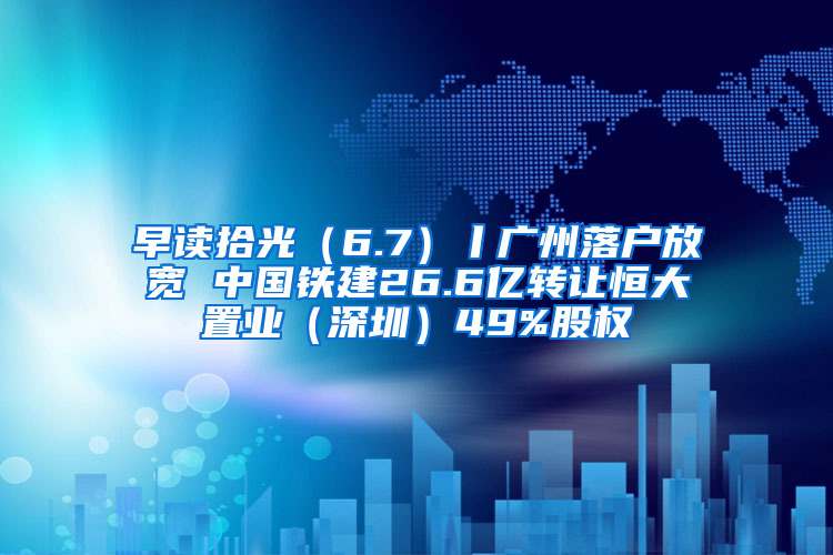 早读拾光（6.7）丨广州落户放宽 中国铁建26.6亿转让恒大置业（深圳）49%股权