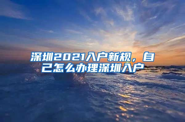 深圳2021入户新规，自己怎么办理深圳入户