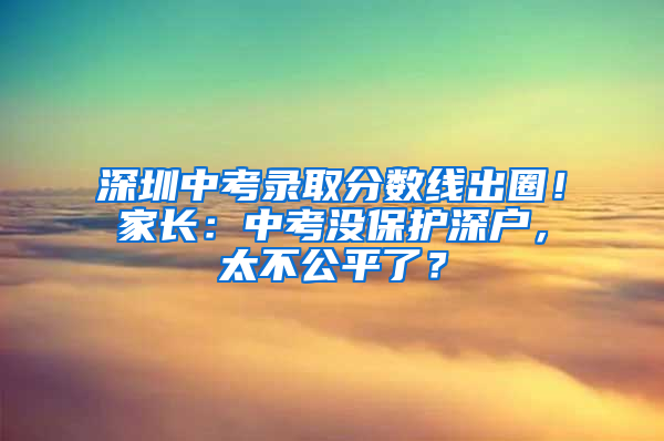 深圳中考录取分数线出圈！家长：中考没保护深户，太不公平了？