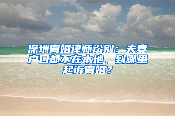 深圳离婚律师讼别：夫妻户口都不在本地，到哪里起诉离婚？