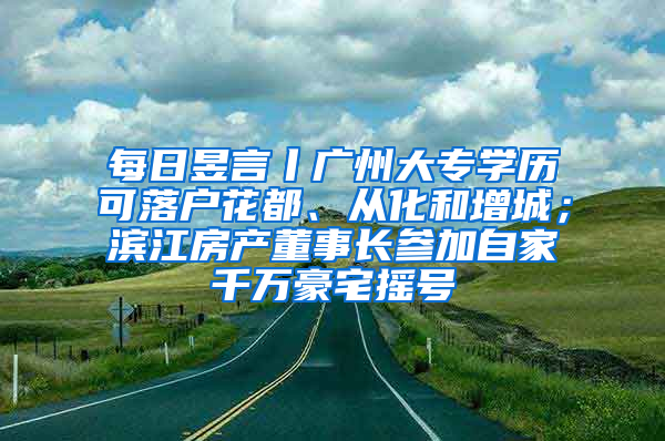 每日昱言丨广州大专学历可落户花都、从化和增城；滨江房产董事长参加自家千万豪宅摇号