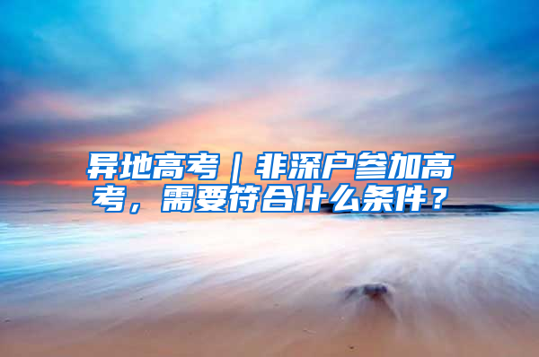 异地高考｜非深户参加高考，需要符合什么条件？