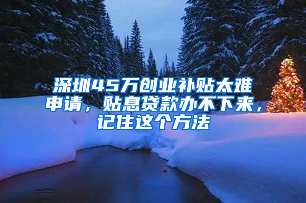 深圳45万创业补贴太难申请，贴息贷款办不下来，记住这个方法