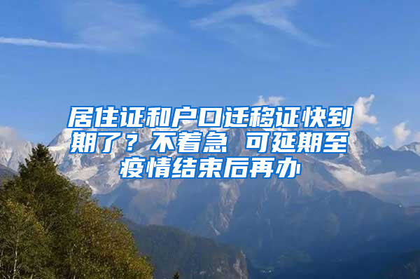 居住证和户口迁移证快到期了？不着急 可延期至疫情结束后再办