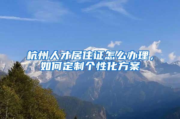 杭州人才居住证怎么办理，如何定制个性化方案