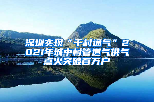 深圳实现“千村通气”2021年城中村管道气供气点火突破百万户