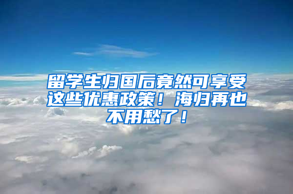 留学生归国后竟然可享受这些优惠政策！海归再也不用愁了！