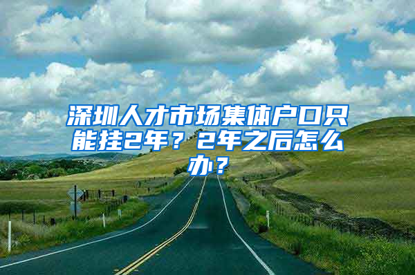 深圳人才市场集体户口只能挂2年？2年之后怎么办？