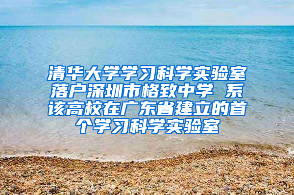 清华大学学习科学实验室落户深圳市格致中学 系该高校在广东省建立的首个学习科学实验室