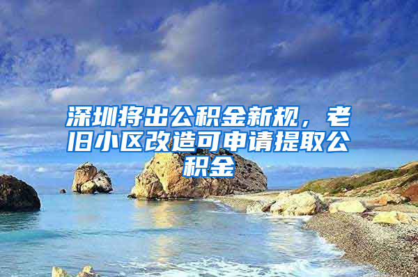 深圳将出公积金新规，老旧小区改造可申请提取公积金