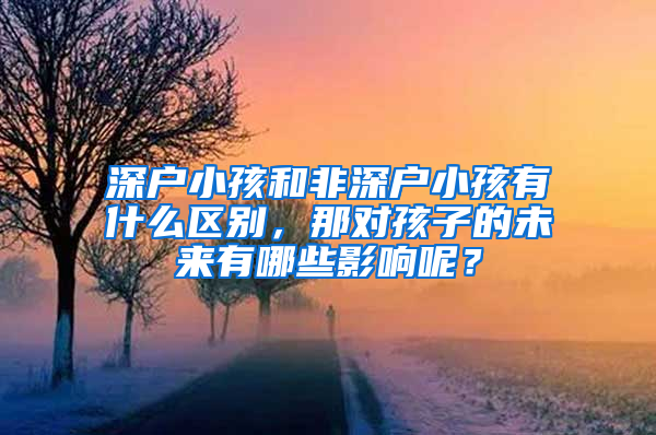 深户小孩和非深户小孩有什么区别，那对孩子的未来有哪些影响呢？