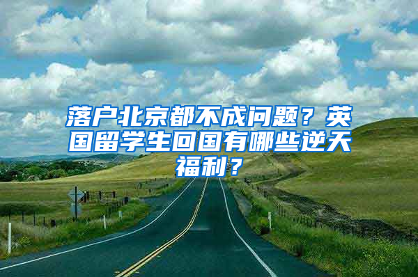 落户北京都不成问题？英国留学生回国有哪些逆天福利？