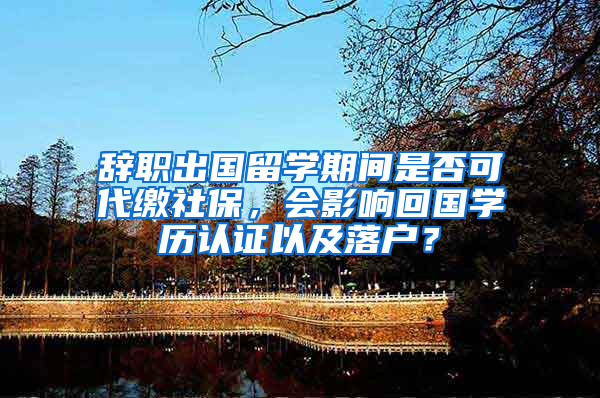 辞职出国留学期间是否可代缴社保，会影响回国学历认证以及落户？