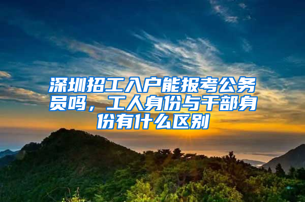 深圳招工入户能报考公务员吗，工人身份与干部身份有什么区别