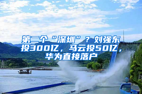 第二个“深圳”？刘强东投300亿，马云投50亿，华为直接落户