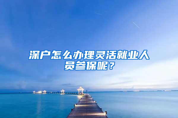 深户怎么办理灵活就业人员参保呢？