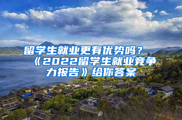 留学生就业更有优势吗？《2022留学生就业竞争力报告》给你答案