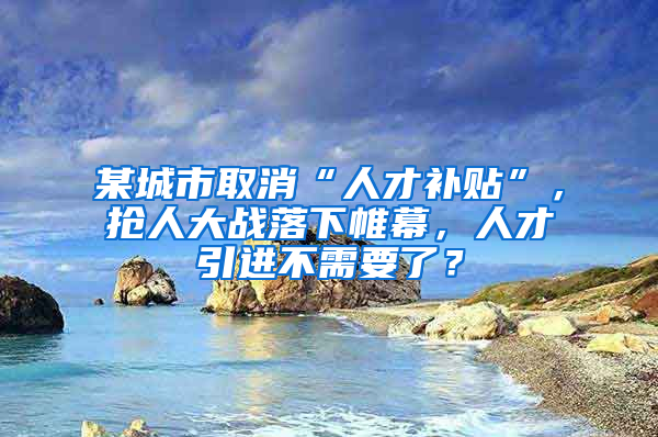 某城市取消“人才补贴”，抢人大战落下帷幕，人才引进不需要了？