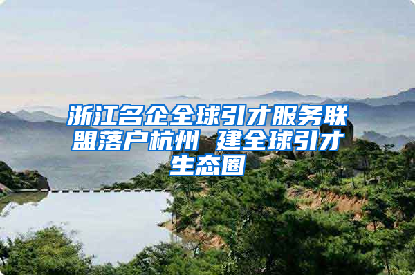 浙江名企全球引才服务联盟落户杭州 建全球引才生态圈