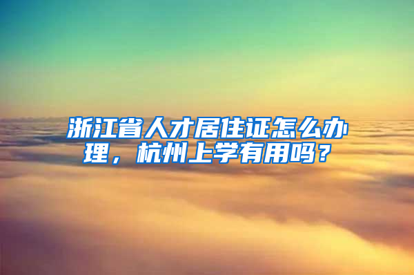 浙江省人才居住证怎么办理，杭州上学有用吗？