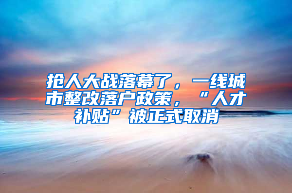 抢人大战落幕了，一线城市整改落户政策，“人才补贴”被正式取消