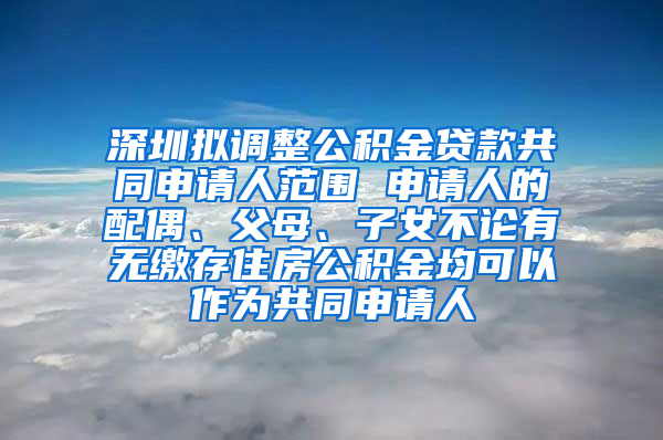 深圳拟调整公积金贷款共同申请人范围 申请人的配偶、父母、子女不论有无缴存住房公积金均可以作为共同申请人