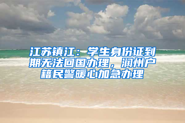 江苏镇江：学生身份证到期无法回国办理，润州户籍民警暖心加急办理