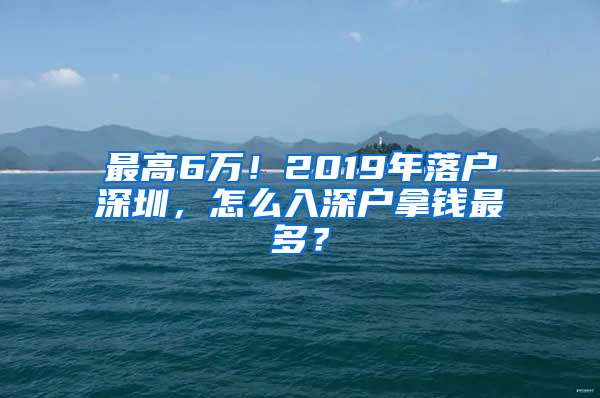 最高6万！2019年落户深圳，怎么入深户拿钱最多？