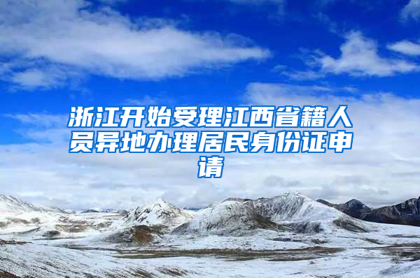 浙江开始受理江西省籍人员异地办理居民身份证申请