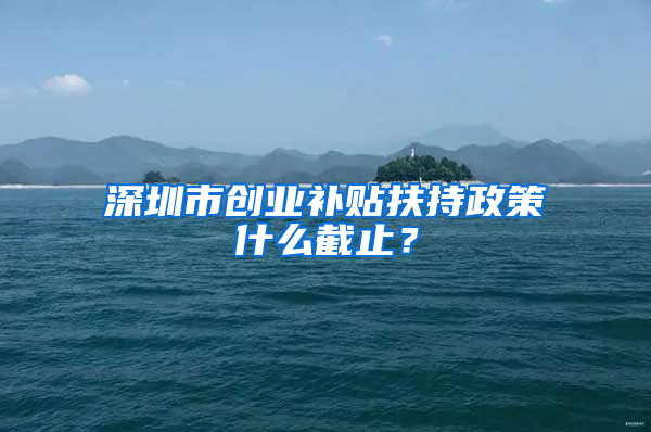 深圳市创业补贴扶持政策什么截止？