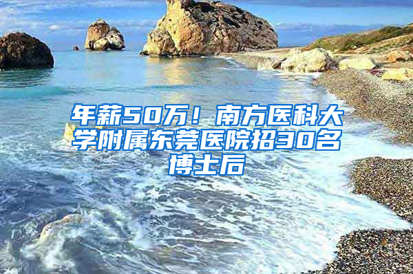 年薪50万！南方医科大学附属东莞医院招30名博士后