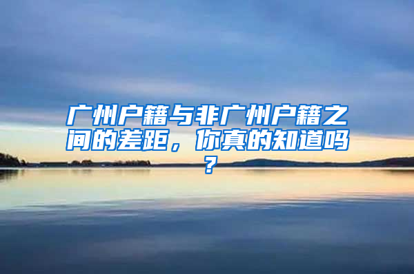 广州户籍与非广州户籍之间的差距，你真的知道吗？