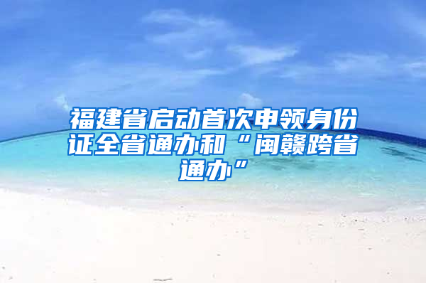 福建省启动首次申领身份证全省通办和“闽赣跨省通办”