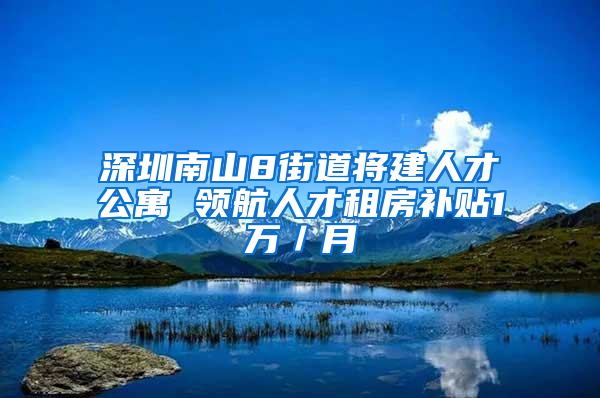 深圳南山8街道将建人才公寓 领航人才租房补贴1万／月