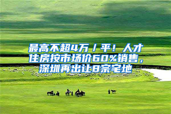 最高不超4万／平！人才住房按市场价60%销售，深圳再出让8宗宅地