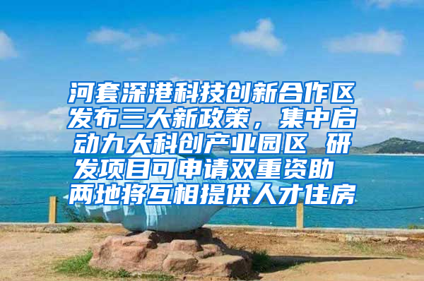 河套深港科技创新合作区发布三大新政策，集中启动九大科创产业园区 研发项目可申请双重资助 两地将互相提供人才住房