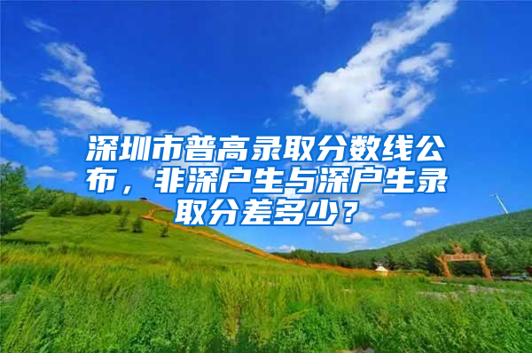 深圳市普高录取分数线公布，非深户生与深户生录取分差多少？