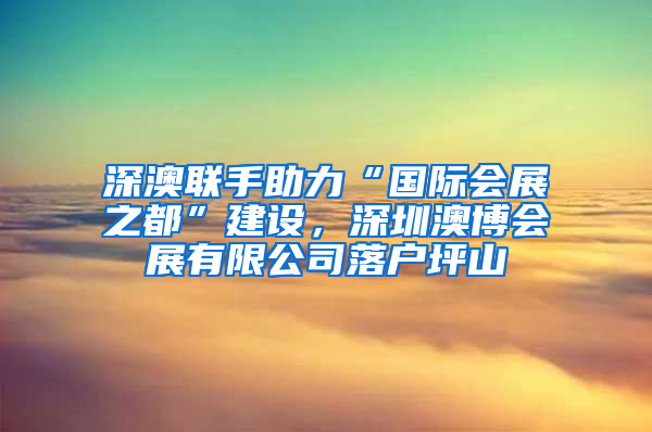 深澳联手助力“国际会展之都”建设，深圳澳博会展有限公司落户坪山