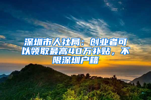 深圳市人社局：创业者可以领取最高40万补贴，不限深圳户籍