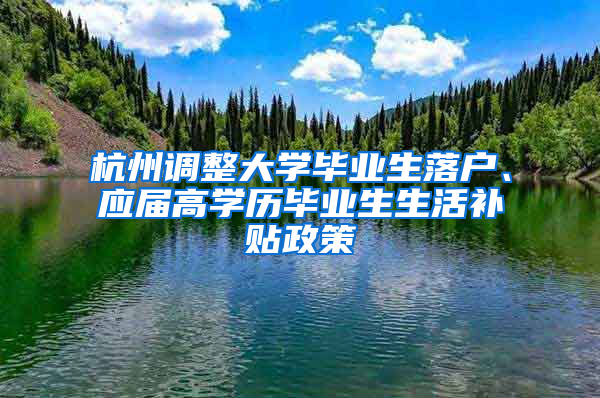 杭州调整大学毕业生落户、应届高学历毕业生生活补贴政策