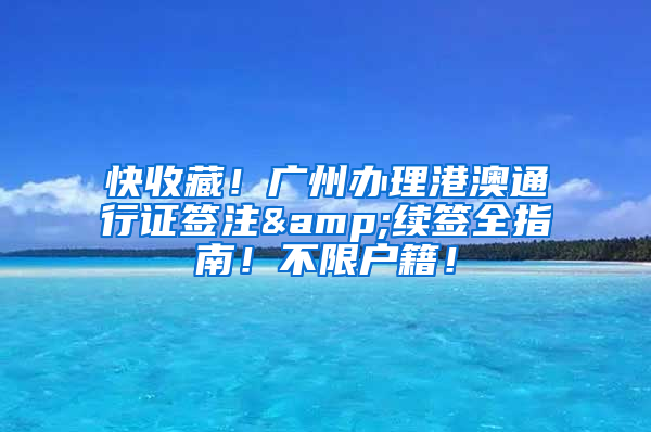 快收藏！广州办理港澳通行证签注&续签全指南！不限户籍！